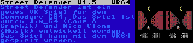 Street Defender V1.5 - VR64 | Street Defender ist ein neues VR Spiel für den Commodore C64. Das Spiel ist durch Jim_64 (Code & Graphik) und Nico-Clone (Musik) entwickelt worden. Das Spiel kann mit dem VR64 gespielt werden.
