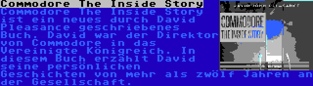 Commodore The Inside Story | Commodore The Inside Story ist ein neues durch David Pleasance geschriebenes Buch. David war der Direktor von Commodore in das Vereinigte Königreich. In diesem Buch erzählt David seine persönlichen Geschichten von mehr als zwölf Jahren an der Gesellschaft.