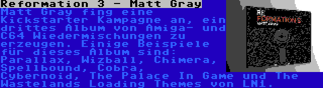 Reformation 3 - Matt Gray | Matt Gray fing eine Kickstarter Kampagne an, ein drittes Album von Amiga- und C64 Wiedermischungen zu erzeugen. Einige Beispiele für dieses Album sind: Parallax, Wizball, Chimera, Spellbound, Cobra, Cybernoid, The Palace In Game und The Wastelands Loading Themes von LN1.