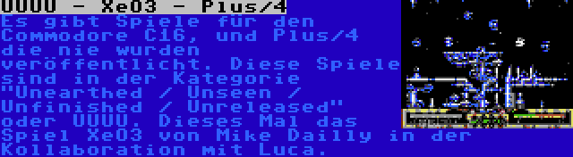 UUUU - XeO3 - Plus/4 | Es gibt Spiele für den Commodore C16, und Plus/4 die nie wurden veröffentlicht. Diese Spiele sind in der Kategorie Unearthed / Unseen / Unfinished / Unreleased oder UUUU. Dieses Mal das Spiel XeO3 von Mike Dailly in der Kollaboration mit Luca.