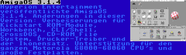 AmigaOS 3.1.4 | Hyperion Entertainment veröffentlichte AmigaOS 3.1.4. Änderungen in dieser Version: Verbesserungen für Kickstart ROM-Module, Workbench, CLI/Shell, CrossDOS, CD-ROM File System, Drucker-Treiber und der Ikonensatz. Unterstützung für den ganzen Motorola 68000-68060 CPU's und große Festplatten.