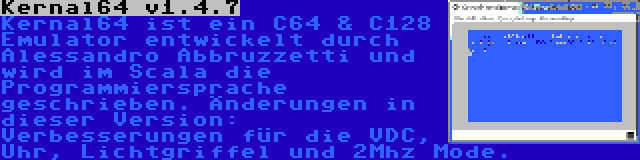 Kernal64 v1.4.7 | Kernal64 ist ein C64 & C128 Emulator entwickelt durch Alessandro Abbruzzetti und wird im Scala die Programmiersprache geschrieben. Änderungen in dieser Version: Verbesserungen für die VDC, Uhr, Lichtgriffel und 2Mhz Mode.