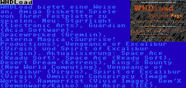 WHDLoad | WHDLoad bietet eine Weise an, Amiga Diskette Spiele von Ihrer Festplatte zu spielen. Neu: Starflight (Electronic Arts), Guardian (Acid Software), Spacewrecked (Gremlin), Laterna Magica (Surprise! Productions), Vengeance of Excalibur (Virgin) und Spirit of Excalibur (Virgin). Aktualisierung: Space Ace (Ready Soft), Space Ace (Ready Soft), Desert Dream (Kefrens), King's Bounty (New World Computing), Vengeance of Excalibur (Virgin), Spirit of Excalibur (Virgin), Omnicron Conspiracy (Image Works), Hammerfist (Vivid Image), Gem'X (Demonware/Kaiko) und Akira (ICE).