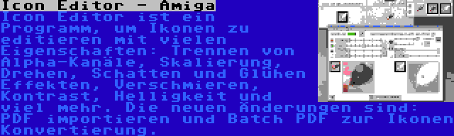 Icon Editor - Amiga | Icon Editor ist ein Programm, um Ikonen zu editieren mit vielen Eigenschaften: Trennen von Alpha-Kanäle, Skalierung, Drehen, Schatten und Glühen Effekten, Verschmieren, Kontrast, Helligkeit und viel mehr. Die neuen Änderungen sind: PDF importieren und Batch PDF zur Ikonen Konvertierung.