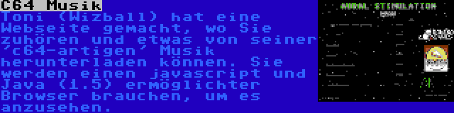 C64 Musik | Toni (Wizball) hat eine Webseite gemacht, wo Sie zuhören und etwas von seiner 'c64-artigen' Musik herunterladen können. Sie werden einen javascript und Java (1.5) ermöglichter Browser brauchen, um es anzusehen.