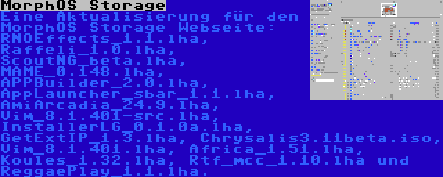 MorphOS Storage | Eine Aktualisierung für den MorphOS Storage Webseite: RNOEffects_1.1.lha, Raffeli_1.0.lha, ScoutNG_beta.lha, MAME_0.148.lha, APPBuilder_2.0.lha, AppLauncher_sbar_1.1.lha, AmiArcadia_24.9.lha, Vim_8.1.401-src.lha, InstallerLG_0.1.0a.lha, GetExtIP_1.3.lha, Chrysalis3.11beta.iso, Vim_8.1.401.lha, Africa_1.51.lha, Koules_1.32.lha, Rtf_mcc_1.10.lha und ReggaePlay_1.1.lha.