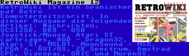 RetroWiki Magazine 12 | RetroWiki ist ein spanischer pdf Retro Computerzeitschrift. In dieser Ausgabe die folgenden Artikel: Nachrichten, SCSI2SD, DB9 - USB Joystick/Mouse, Atari ST cartridges, AGD - Dragon32, Atari ST, MSLOT, MoonSound - MSX, FPGA's, GUI/OS, ZX Spectrum, Amstrad CPC, Videopac, ORIC und MorphOS.