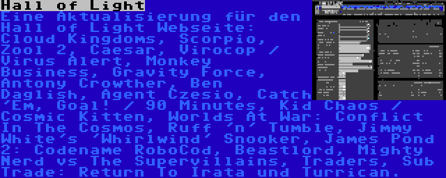 Hall of Light | Eine Aktualisierung für den Hall of Light Webseite: Cloud Kingdoms, Scorpio, Zool 2, Caesar, Virocop / Virus Alert, Monkey Business, Gravity Force, Antony Crowther, Ben Daglish, Agent Czesio, Catch 'Em, Goal! / 90 Minutes, Kid Chaos / Cosmic Kitten, Worlds At War: Conflict In The Cosmos, Ruff 'n' Tumble, Jimmy White's 'Whirlwind' Snooker, James Pond 2: Codename RoboCod, Beastlord, Mighty Nerd vs The Supervillains, Traders, Sub Trade: Return To Irata und Turrican.