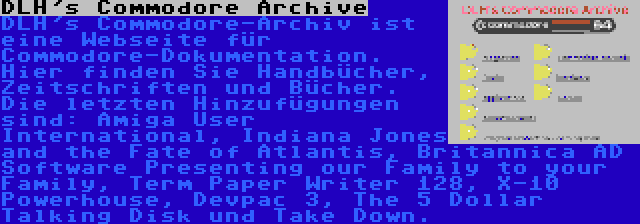 DLH's Commodore Archive | DLH's Commodore-Archiv ist eine Webseite für Commodore-Dokumentation. Hier finden Sie Handbücher, Zeitschriften und Bücher. Die letzten Hinzufügungen sind: Amiga User International, Indiana Jones and the Fate of Atlantis, Britannica AD Software Presenting our Family to your Family, Term Paper Writer 128, X-10 Powerhouse, Devpac 3, The 5 Dollar Talking Disk und Take Down.