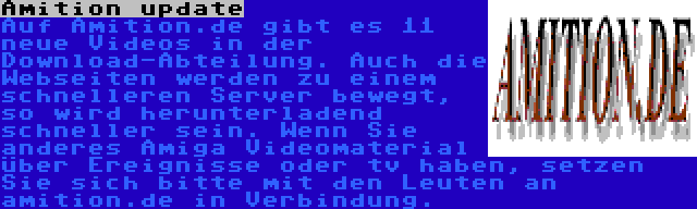 Amition update | Auf Amition.de gibt es 11 neue Videos in der Download-Abteilung. Auch die Webseiten werden zu einem schnelleren Server bewegt, so wird herunterladend schneller sein. Wenn Sie anderes Amiga Videomaterial über Ereignisse oder tv haben, setzen Sie sich bitte mit den Leuten an amition.de in Verbindung.