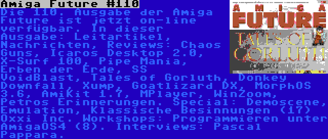 Amiga Future #110 | Die 110. Ausgabe der Amiga Future ist jetzt on-line verfügbar. In dieser Ausgabe: Leitartikel, Nachrichten, Reviews: Chaos Guns, Icaros Desktop 2.0, X-Surf 100, Pipe Mania, Erben der Erde, SS VoidBlast, Tales of Gorluth, Donkey Downfall, Xump, Goatlizard DX, MorphOS 3.6, AmiKit 1.7, MPlayer, WinZoom, Petros Erinnerungen. Special: Demoscene, Emulation, Klassische Besinnungen (17) Oxxi Inc. Workshops: Programmieren unter AmigaOS4 (8). Interviews: Pascal Pappara.