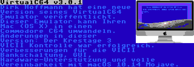 VirtualC64 v3.0.1 | Dirk Hoffmann hat eine neue Version seines VirtualC64 Emulator veröffentlicht. Dieser Emulator kann Ihren Mac (OS X) in einen Commodore C64 umwandeln. Änderungen in dieser Version: Der Krestage 3 VICII Kontrolle war erfolgreich. Verbesserungen für die VICII Bankschaltung, GUI, Hardware-Unterstützung und volle Vereinbarkeit mit macOS 10.14 Mojave.