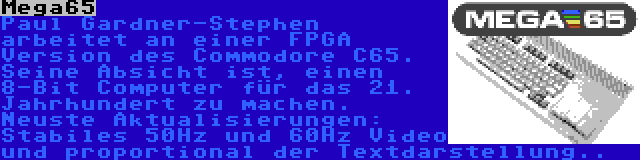 Mega65 | Paul Gardner-Stephen arbeitet an einer FPGA Version des Commodore C65. Seine Absicht ist, einen 8-Bit Computer für das 21. Jahrhundert zu machen. Neuste Aktualisierungen: Stabiles 50Hz und 60Hz Video und proportional der Textdarstellung..