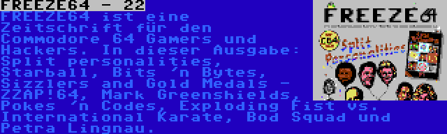 FREEZE64 - 22 | FREEZE64 ist eine Zeitschrift für den Commodore 64 Gamers und Hackers. In dieser Ausgabe: Split personalities, Starball, Bits 'n Bytes, Sizzlers and Gold Medals - ZZAP!64, Mark Greenshields, Pokes 'n Codes, Exploding Fist vs. International Karate, Bod Squad und Petra Lingnau.