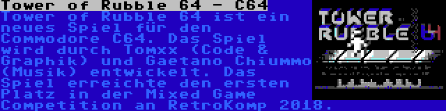 Tower of Rubble 64 - C64 | Tower of Rubble 64 ist ein neues Spiel für den Commodore C64. Das Spiel wird durch Tomxx (Code & Graphik) und Gaetano Chiummo (Musik) entwickelt. Das Spiel erreichte den ersten Platz in der Mixed Game Competition an RetroKomp 2018.