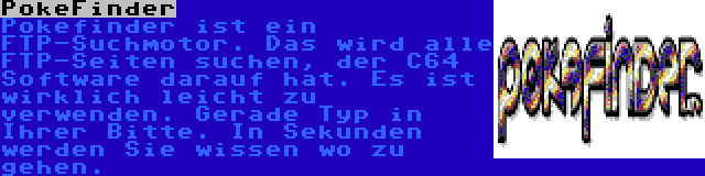 PokeFinder | Pokefinder ist ein FTP-Suchmotor. Das wird alle FTP-Seiten suchen, der C64 Software darauf hat. Es ist wirklich leicht zu verwenden. Gerade Typ in Ihrer Bitte. In Sekunden werden Sie wissen wo zu gehen.