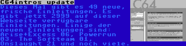 C64intros update | Dieses Mal gibt es 49 neue, frische Einleitungen. Es gibt jetzt 2999 auf dieser Webseite verfügbare Einleitungen. Einige der neuen Einleitungen sind: Arise+Excess 06, Powerrun 03, The Softteam 01, Onslaught 21 und noch viele.