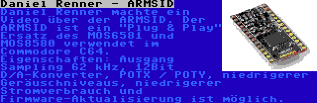 Daniel Renner - ARMSID | Daniel Renner machte ein Video über der ARMSID. Der ARMSID ist ein Plug & Play Ersatz des MOS6581 und MOS8580 verwendet im Commodore C64. Eigenschaften: Ausgang Sampling 62 kHz, 12Bit D/A-Konverter, POTX / POTY, niedrigerer Geräuschniveaus, niedrigerer Stromverbrauch und Firmware-Aktualisierung ist möglich.