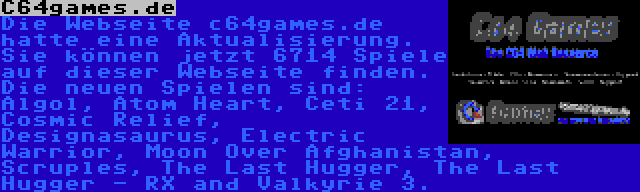 C64games.de | Die Webseite c64games.de hatte eine Aktualisierung. Sie können jetzt 6714 Spiele auf dieser Webseite finden. Die neuen Spielen sind: Algol, Atom Heart, Ceti 21, Cosmic Relief, Designasaurus, Electric Warrior, Moon Over Afghanistan, Scruples, The Last Hugger, The Last Hugger - RX and Valkyrie 3.