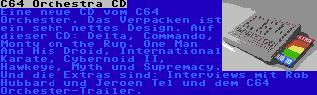 C64 Orchestra CD | Eine neue CD vom C64 Orchester. Das Verpacken ist ein sehr nettes Design. Auf dieser CD: Delta, Commando, Monty on the Run, One Man And His Droid, International Karate, Cybernoid II, Hawkeye, Myth und Supremacy. Und die Extras sind: Interviews mit Rob Hubbard und Jeroen Tel und dem C64 Orchester-Trailer.