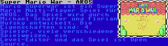 Super Mario War - AROS | Mario Superwar ist ein Super Mario Multi-Player Spiel für AROS. Das Spiel wird durch Michael Schaffer und Florian Hufsky entwickelt. Die Eigenschaften sind: 4 Spieler, viele verschiedene Spielweisen, ein Level-Editor und das Spiel ist Open Source.
