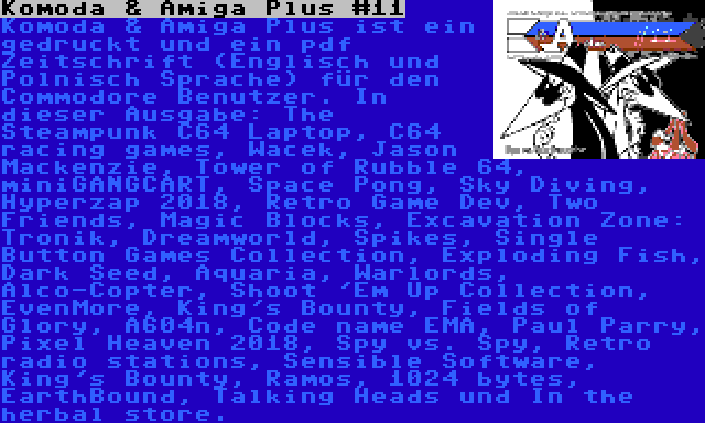 Komoda & Amiga Plus #11 | Komoda & Amiga Plus ist ein gedruckt und ein pdf Zeitschrift (Englisch und Polnisch Sprache) für den Commodore Benutzer. In dieser Ausgabe: The Steampunk C64 Laptop, C64 racing games, Wacek, Jason Mackenzie, Tower of Rubble 64, miniGANGCART, Space Pong, Sky Diving, Hyperzap 2018, Retro Game Dev, Two Friends, Magic Blocks, Excavation Zone: Tronik, Dreamworld, Spikes, Single Button Games Collection, Exploding Fish, Dark Seed, Aquaria, Warlords, Alco-Copter, Shoot 'Em Up Collection, EvenMore, King's Bounty, Fields of Glory, A604n, Code name EMA, Paul Parry, Pixel Heaven 2018, Spy vs. Spy, Retro radio stations, Sensible Software, King's Bounty, Ramos, 1024 bytes, EarthBound, Talking Heads und In the herbal store.