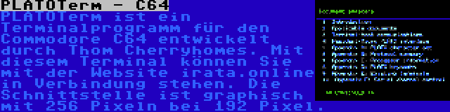 PLATOTerm - C64 | PLATOTerm ist ein Terminalprogramm für den Commodore C64 entwickelt durch Thom Cherryhomes. Mit diesem Terminal können Sie mit der Website irata.online in Verbindung stehen. Die Schnittstelle ist graphisch mit 256 Pixeln bei 192 Pixel.