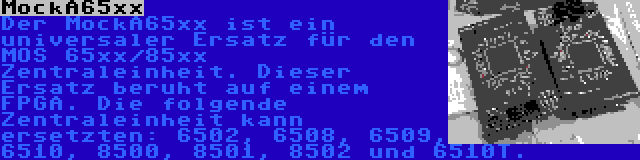 MockA65xx | Der MockA65xx ist ein universaler Ersatz für den MOS 65xx/85xx Zentraleinheit. Dieser Ersatz beruht auf einem FPGA. Die folgende Zentraleinheit kann ersetzten: 6502, 6508, 6509, 6510, 8500, 8501, 8502 und 6510T.