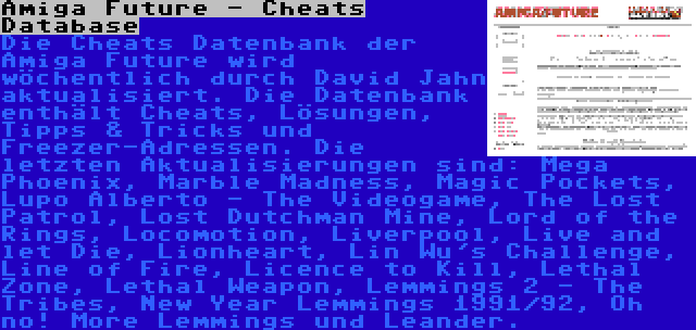 Amiga Future - Cheats Database | Die Cheats Datenbank der Amiga Future wird wöchentlich durch David Jahn aktualisiert. Die Datenbank enthält Cheats, Lösungen, Tipps & Tricks und Freezer-Adressen. Die letzten Aktualisierungen sind: Mega Phoenix, Marble Madness, Magic Pockets, Lupo Alberto - The Videogame, The Lost Patrol, Lost Dutchman Mine, Lord of the Rings, Locomotion, Liverpool, Live and let Die, Lionheart, Lin Wu's Challenge, Line of Fire, Licence to Kill, Lethal Zone, Lethal Weapon, Lemmings 2 - The Tribes, New Year Lemmings 1991/92, Oh no! More Lemmings und Leander.