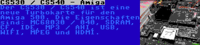 CS530 / CS540 - Amiga | Der CS530 / CS540 ist eine neue Turbokarte für den Amiga 500. Die Eigenschaften sind: MC68030 / 040, SDRAM, CF, IDE, MP3 / AHI, USB, WIFI, MPEG und HDMI.