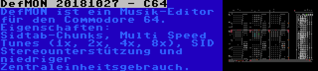 DefMON 20181027 - C64 | DefMON ist ein Musik-Editor für den Commodore 64. Eigenschaften: Sidtab-Chunks, Multi Speed Tunes (1x, 2x, 4x, 8x), SID Stereounterstützung und niedriger Zentraleinheitsgebrauch.