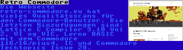 Retro Commodore | Die Webseite retro-commodore.eu hat vieles Qualitätsscans für den Commodore-Benutzer. Die letzten Hinzufügungen sind: Lattice C Compiler 5.10 Vol 2, VI og VIC, Lerne BASIC mit dem Commodore 116/16/plus4, IC und Commodore Techtopics Issue 28.