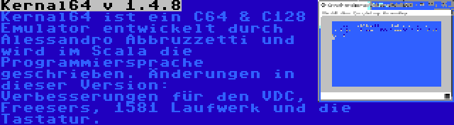 Kernal64 v 1.4.8 | Kernal64 ist ein C64 & C128 Emulator entwickelt durch Alessandro Abbruzzetti und wird im Scala die Programmiersprache geschrieben. Änderungen in dieser Version: Verbesserungen für den VDC, Freesers, 1581 Laufwerk und die Tastatur.