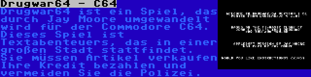 Drugwar64 - C64 | Drugwar64 ist ein Spiel, das durch Jay Moore umgewandelt wird für der Commodore C64. Dieses Spiel ist Textabenteuers, das in einer großen Stadt stattfindet. Sie müssen Artikel verkaufen Ihre Kredit bezahlen und vermeiden Sie die Polizei.