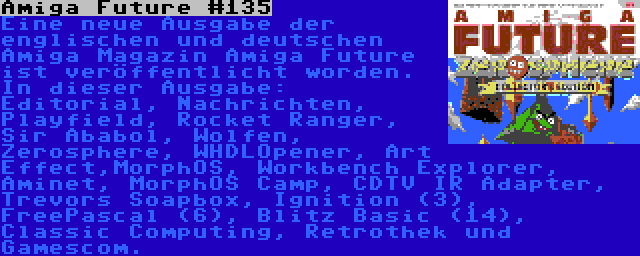 Amiga Future #135 | Eine neue Ausgabe der englischen und deutschen Amiga Magazin Amiga Future ist veröffentlicht worden. In dieser Ausgabe: Editorial, Nachrichten, Playfield, Rocket Ranger, Sir Ababol, Wolfen, Zerosphere, WHDLOpener, Art Effect,MorphOS, Workbench Explorer, Aminet, MorphOS Camp, CDTV IR Adapter, Trevors Soapbox, Ignition (3), FreePascal (6), Blitz Basic (14), Classic Computing, Retrothek und Gamescom.