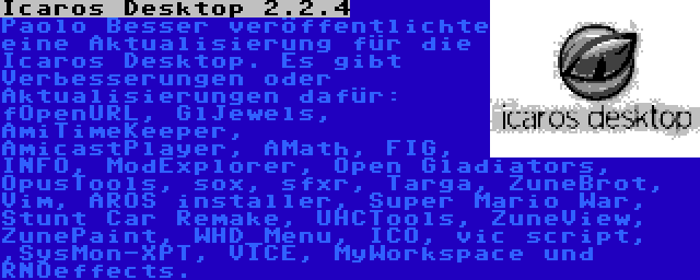 Icaros Desktop 2.2.4 | Paolo Besser veröffentlichte eine Aktualisierung für die Icaros Desktop. Es gibt Verbesserungen oder Aktualisierungen dafür: fOpenURL, GlJewels, AmiTimeKeeper, AmicastPlayer, AMath, FIG, INFO, ModExplorer, Open Gladiators, OpusTools, sox, sfxr, Targa, ZuneBrot, Vim, AROS installer, Super Mario War, Stunt Car Remake, UHCTools, ZuneView, ZunePaint, WHD_Menu, ICO, vic script, ,SysMon-XPT, VICE, MyWorkspace und RNOeffects.