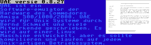 UAE versie 0.8.27 | UAE ist ein Software-emulator der Hardware des Commodores Amiga 500/1000/2000. UAE wird für Unix Systeme durch Bernd Schmidt und viele Mitwirkende geschrieben. Es wird auf einer Linux Maschine entwickelt, aber es sollte kompilieren und laufen auf jedem Unix-artigen Betriebssystem.