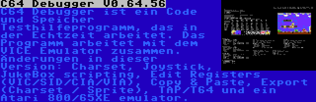 C64 Debugger V0.64.56 | C64 Debugger ist ein Code und Speicher Testhilfeprogramm, das in der Echtzeit arbeitet. Das Programm arbeitet mit dem VICE Emulator zusammen. Änderungen in dieser Version: Charset, Joystick, JukeBox scripting, Edit Registers (VIC/SID/CIA/VIA), Copy & Paste, Export (Charset / Sprite), TAP/T64 und ein Atari 800/65XE emulator.