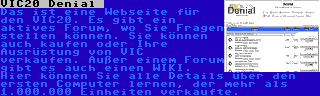 VIC20 Denial  | Das ist eine Webseite für den VIC20. Es gibt ein aktives Forum, wo Sie Fragen stellen können. Sie können auch kaufen oder Ihre Ausrüstung von VIC verkaufen. Außer einem Forum gibt es auch einen WIKI. Hier können Sie alle Details über den ersten Computer lernen, der mehr als 1.000.000 Einheiten verkaufte.