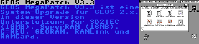 GEOS MegaPatch V3.3 | GEOS MegaPatch V3.3 ist eine System-Upgrade für GEOS 2.x. In dieser Version Unterstützung für SD2IEC (16MB), SuperRAM (16MB), C=REU, GEORAM, RAMLink und RAMCard.