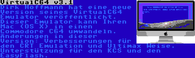 VirtualC64 v3.1 | Dirk Hoffmann hat eine neue Version seines VirtualC64 Emulator veröffentlicht. Dieser Emulator kann Ihren Mac (OS X) in einen Commodore C64 umwandeln. Änderungen in dieser Version: Verbesserungen für den CRT Emulation und Ultimax Weise. Unterstützung für den KCS und den EasyFlash.