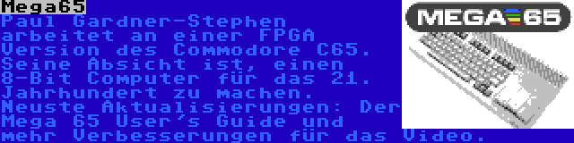 Mega65 | Paul Gardner-Stephen arbeitet an einer FPGA Version des Commodore C65. Seine Absicht ist, einen 8-Bit Computer für das 21. Jahrhundert zu machen. Neuste Aktualisierungen: Der Mega 65 User's Guide und mehr Verbesserungen für das Video.