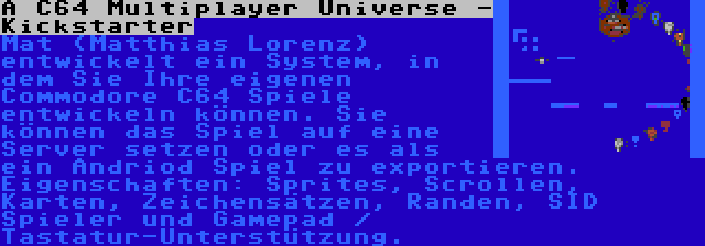 A C64 Multiplayer Universe - Kickstarter | Mat (Matthias Lorenz) entwickelt ein System, in dem Sie Ihre eigenen Commodore C64 Spiele entwickeln können. Sie können das Spiel auf eine Server setzen oder es als ein Andriod Spiel zu exportieren. Eigenschaften: Sprites, Scrollen, Karten, Zeichensätzen, Randen, SID Spieler und Gamepad / Tastatur-Unterstützung.