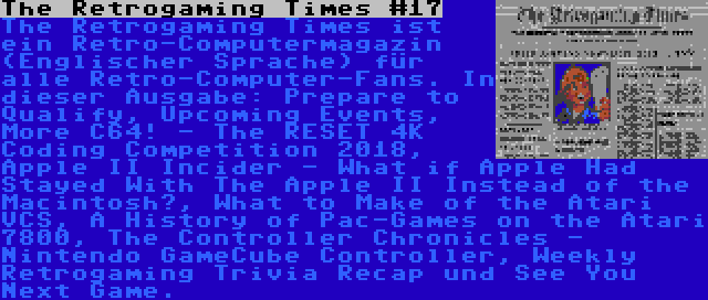 The Retrogaming Times #17 | The Retrogaming Times ist ein Retro-Computermagazin (Englischer Sprache) für alle Retro-Computer-Fans. In dieser Ausgabe: Prepare to Qualify, Upcoming Events, More C64! - The RESET 4K Coding Competition 2018, Apple II Incider - What if Apple Had Stayed With The Apple II Instead of the Macintosh?, What to Make of the Atari VCS, A History of Pac-Games on the Atari 7800, The Controller Chronicles - Nintendo GameCube Controller, Weekly Retrogaming Trivia Recap und See You Next Game.