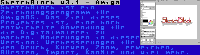 SketchBlock v3.1 - Amiga | SketchBlock ist ein Zeichnungsprogramm für AmigaOS. Das Ziel dieses Projektes ist, eine hoch entwickelte Anwendung für die Digitalmalerei zu machen. Änderungen in dieser Version: Verbesserungen für den Druck, Kurven, Zoom, erweichen, Bürsten, Import, Kanäle und viel mehr.