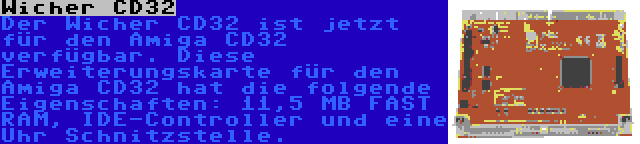 Wicher CD32 | Der Wicher CD32 ist jetzt für den Amiga CD32 verfügbar. Diese Erweiterungskarte für den Amiga CD32 hat die folgende Eigenschaften: 11,5 MB FAST RAM, IDE-Controller und eine Uhr Schnitzstelle.