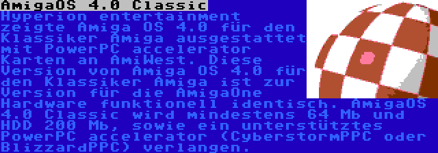 AmigaOS 4.0 Classic | Hyperion entertainment zeigte Amiga OS 4.0 für den Klassiker Amiga ausgestattet mit PowerPC accelerator Karten an AmiWest. Diese Version von Amiga OS 4.0 für den Klassiker Amiga ist zur Version für die AmigaOne Hardware funktionell identisch. AmigaOS 4.0 Classic wird mindestens 64 Mb und HDD 200 Mb, sowie ein unterstütztes PowerPC accelerator (CyberstormPPC oder BlizzardPPC) verlangen.