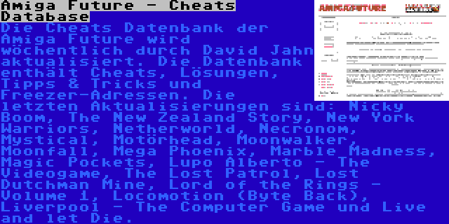 Amiga Future - Cheats Database | Die Cheats Datenbank der Amiga Future wird wöchentlich durch David Jahn aktualisiert. Die Datenbank enthält Cheats, Lösungen, Tipps & Tricks und Freezer-Adressen. Die letzten Aktualisierungen sind: Nicky Boom, The New Zealand Story, New York Warriors, Netherworld, Necronom, Mystical, Motörhead, Moonwalker, Moonfall, Mega Phoenix, Marble Madness, Magic Pockets, Lupo Alberto - The Videogame, The Lost Patrol, Lost Dutchman Mine, Lord of the Rings - Volume 1, Locomotion (Byte Back), Liverpool - The Computer Game und Live and let Die.