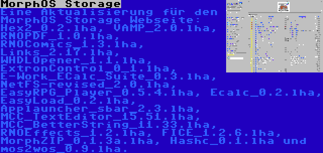 MorphOS Storage | Eine Aktualisierung für den MorphOS Storage Webseite: Hex2_0.2.lha, VAMP_2.0.lha, RNOPDF_1.0.lha, RNOComics_1.3.lha, Links_2.17.lha, WHDLOpener_1.1.lha, ExtronControl_0_1.lha, E-Work_ECalc_Suite_0.3.lha, NetFS-revised_2.0.lha, EasyRPG_Player_0.5.4.lha, Ecalc_0.2.lha, EasyLoad_0.2.lha, Applauncher_sbar_2.3.lha, MCC_TextEditor_15.51.lha, MCC_BetterString_11.33.lha, RNOEffects_1.2.lha, FICE_1.2.6.lha, MorphZIP_0.1.3a.lha, Hashc_0.1.lha und mos2wos_0.9.lha.