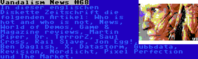 Vandalism News #68 | In dieser englischen Diskette Zeitschrift die folgenden Artikel: Who is hot and who is not, News, World of Demos, Game & Magazine reviews, Martin Piper, Dr. TerrorZ, Saul Cross, Rail Slave, Jon Egg!, Ben Daglish, X, Datastorm, Gubbdata, Revision, Nordlicht, Pixel Perfection und The Market.